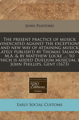 Cover of The Present Practice of Musick Vindicated Against the Exceptions and New Way of Attaining Musick Lately Publish'd by Thomas Salmon, M.A. & by Matthew Locke ...; To Which Is Added Duelium Musicum, by John Phillips, Gent (1673)