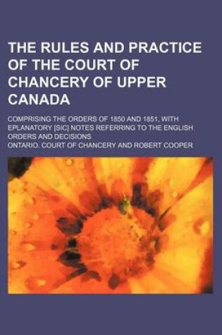 Cover of The Rules and Practice of the Court of Chancery of Upper Canada; Comprising the Orders of 1850 and 1851, with Eplanatory [Sic] Notes Referring to the English Orders and Decisions