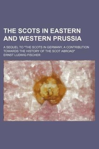 Cover of The Scots in Eastern and Western Prussia; A Sequel to "The Scots in Germany, a Contribution Towards the History of the Scot Abroad"