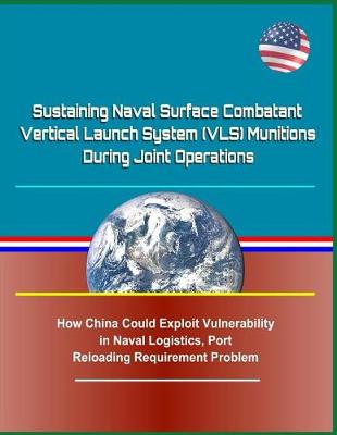 Book cover for Sustaining Naval Surface Combatant Vertical Launch System (Vls) Munitions During Joint Operations - How China Could Exploit Vulnerability in Naval Logistics, Port Reloading Requirement Problem