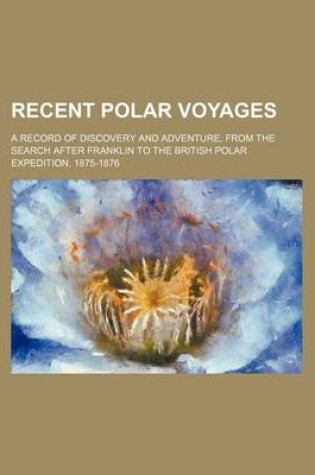 Cover of Recent Polar Voyages; A Record of Discovery and Adventure, from the Search After Franklin to the British Polar Expedition, 1875-1876