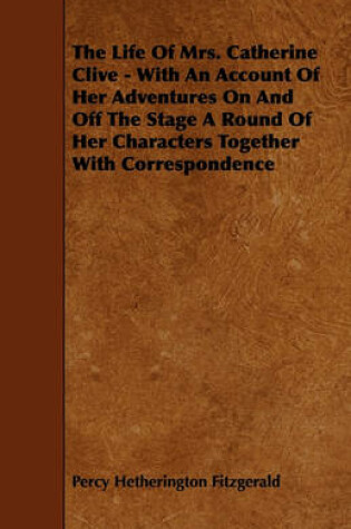 Cover of The Life Of Mrs. Catherine Clive - With An Account Of Her Adventures On And Off The Stage A Round Of Her Characters Together With Correspondence