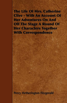 Book cover for The Life Of Mrs. Catherine Clive - With An Account Of Her Adventures On And Off The Stage A Round Of Her Characters Together With Correspondence