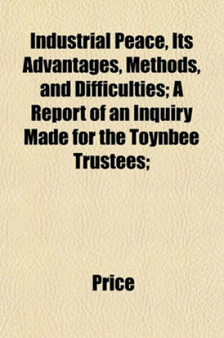 Cover of Industrial Peace, Its Advantages, Methods, and Difficulties; A Report of an Inquiry Made for the Toynbee Trustees;