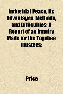 Book cover for Industrial Peace, Its Advantages, Methods, and Difficulties; A Report of an Inquiry Made for the Toynbee Trustees;