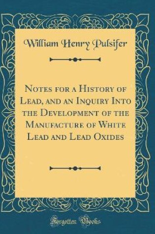 Cover of Notes for a History of Lead, and an Inquiry Into the Development of the Manufacture of White Lead and Lead Oxides (Classic Reprint)