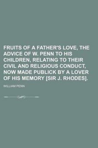 Cover of Fruits of a Father's Love, the Advice of W. Penn to His Children, Relating to Their Civil and Religious Conduct, Now Made Publick by a Lover of His Me