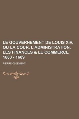 Cover of Le Gouvernement de Louis XIV. Ou La Cour, L'Administration, Les Finances & Le Commerce 1683 - 1689