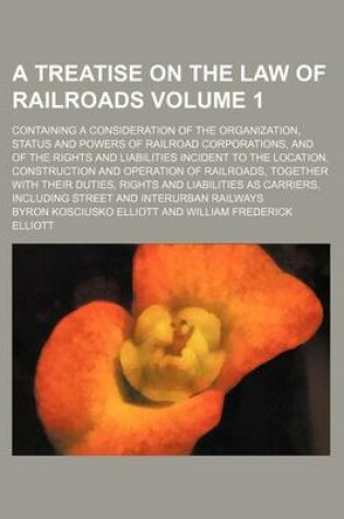 Cover of A Treatise on the Law of Railroads; Containing a Consideration of the Organization, Status and Powers of Railroad Corporations, and of the Rights and Liabilities Incident to the Location, Construction and Operation of Railroads, Volume 1