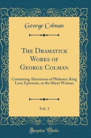 Cover of The Dramatick Works of George Colman, Vol. 3: Containing Alterations of Philaster; King Lear; Epicoene, or the Silent Woman (Classic Reprint)