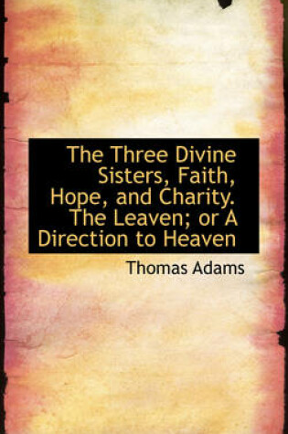 Cover of The Three Divine Sisters, Faith, Hope, and Charity. the Leaven; Or a Direction to Heaven