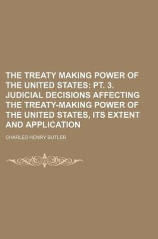 Cover of The Treaty Making Power of the United States; PT. 3. Judicial Decisions Affecting the Treaty-Making Power of the United States, Its Extent and Application