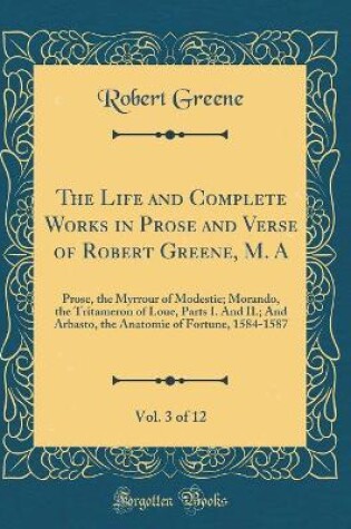 Cover of The Life and Complete Works in Prose and Verse of Robert Greene, M. A, Vol. 3 of 12: Prose, the Myrrour of Modestie; Morando, the Tritameron of Loue, Parts I. And II.; And Arbasto, the Anatomie of Fortune, 1584-1587 (Classic Reprint)