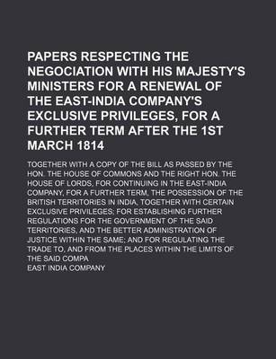 Book cover for Papers Respecting the Negociation with His Majesty's Ministers for a Renewal of the East-India Company's Exclusive Privileges, for a Further Term After the 1st March 1814; Together with a Copy of the Bill as Passed by the Hon. the House of Commons and the