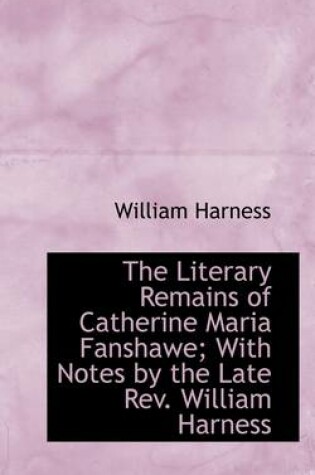 Cover of The Literary Remains of Catherine Maria Fanshawe; With Notes by the Late REV. William Harness