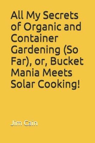 Cover of All My Secrets of Organic and Container Gardening (So Far), or, Bucket Mania Meets Solar Cooking!