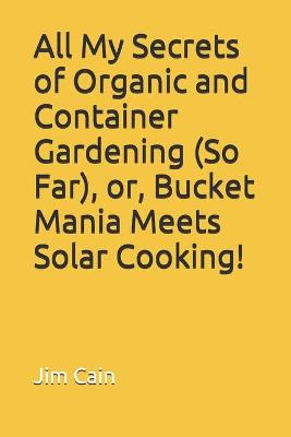 Book cover for All My Secrets of Organic and Container Gardening (So Far), or, Bucket Mania Meets Solar Cooking!