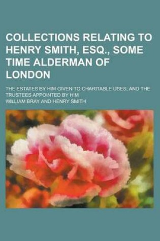 Cover of Collections Relating to Henry Smith, Esq., Some Time Alderman of London; The Estates by Him Given to Charitable Uses; And the Trustees Appointed by Him