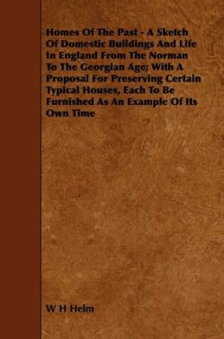 Cover of Homes Of The Past - A Sketch Of Domestic Buildings And Life In England From The Norman To The Georgian Age; With A Proposal For Preserving Certain Typical Houses, Each To Be Furnished As An Example Of Its Own Time