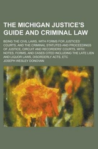 Cover of The Michigan Justice's Guide and Criminal Law; Being the Civil Laws, with Forms for Justices' Courts, and the Criminal Statutes and Proceedings of Justice, Circuit and Recorders' Courts, with Notes, Forms, and Cases Cited Including the