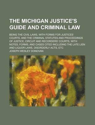 Book cover for The Michigan Justice's Guide and Criminal Law; Being the Civil Laws, with Forms for Justices' Courts, and the Criminal Statutes and Proceedings of Justice, Circuit and Recorders' Courts, with Notes, Forms, and Cases Cited Including the