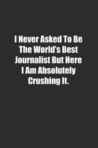 Cover of I Never Asked To Be The World's Best Journalist But Here I Am Absolutely Crushing It.