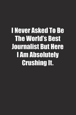 Book cover for I Never Asked To Be The World's Best Journalist But Here I Am Absolutely Crushing It.