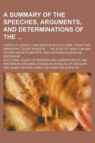 Cover of A Summary of the Speeches, Arguments, and Determinations of The; Lords of Council and Session in Scotland, Upon That Important Cause Wherein ... the Duke of Hamilton and Others Were Plaintiffs, and Archibald Douglas ... Defendant ...