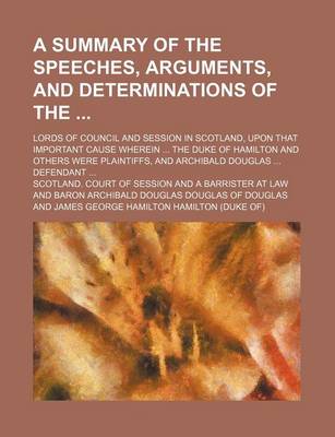 Book cover for A Summary of the Speeches, Arguments, and Determinations of The; Lords of Council and Session in Scotland, Upon That Important Cause Wherein ... the Duke of Hamilton and Others Were Plaintiffs, and Archibald Douglas ... Defendant ...