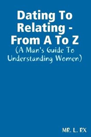 Cover of Dating to Relating - From A to Z: A Man's Guide to Understanding Women