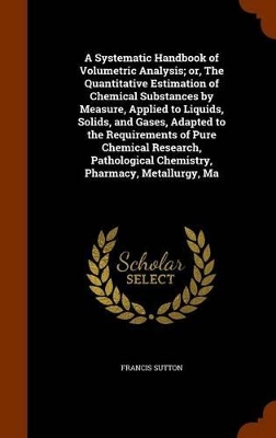 Book cover for A Systematic Handbook of Volumetric Analysis; Or, the Quantitative Estimation of Chemical Substances by Measure, Applied to Liquids, Solids, and Gases, Adapted to the Requirements of Pure Chemical Research, Pathological Chemistry, Pharmacy, Metallurgy, Ma