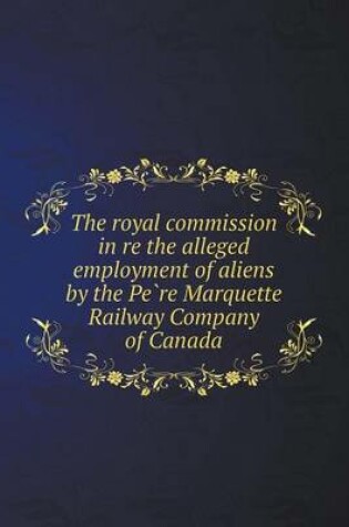 Cover of The Royal Commission in Re the Alleged Employment of Aliens by the Pe Re Marquette Railway Company of Canada