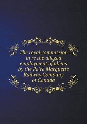 Book cover for The Royal Commission in Re the Alleged Employment of Aliens by the Pe Re Marquette Railway Company of Canada