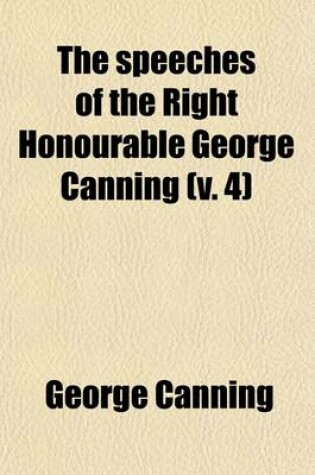 Cover of The Speeches of the Right Honourable George Canning (Volume 4); With a Memoir of His Life