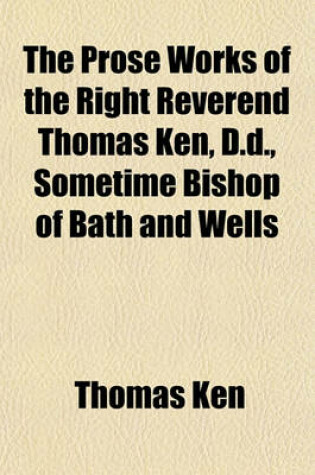 Cover of The Prose Works of the Right Reverend Thomas Ken, D.D., Sometime Bishop of Bath and Wells