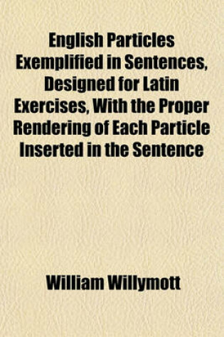 Cover of English Particles Exemplified in Sentences, Designed for Latin Exercises, with the Proper Rendering of Each Particle Inserted in the Sentence