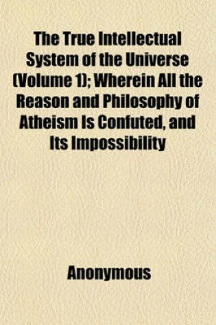 Cover of The True Intellectual System of the Universe; Wherein All the Reason and Philosophy of Atheism Is Confuted, and Its Impossibility Demonstrated with a Treatise Concerning Eternal and Immutable Morality Volume 1