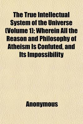 Book cover for The True Intellectual System of the Universe; Wherein All the Reason and Philosophy of Atheism Is Confuted, and Its Impossibility Demonstrated with a Treatise Concerning Eternal and Immutable Morality Volume 1