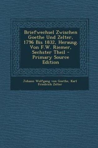 Cover of Briefwechsel Zwischen Goethe Und Zelter, 1796 Bis 1832, Herausg. Von F.W. Riemer, Sechster Theil