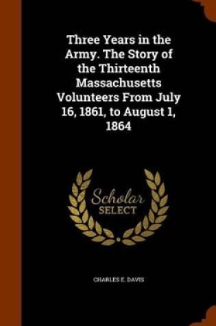 Cover of Three Years in the Army. the Story of the Thirteenth Massachusetts Volunteers from July 16, 1861, to August 1, 1864