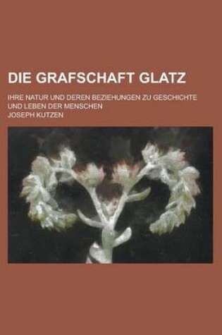 Cover of Die Grafschaft Glatz; Ihre Natur Und Deren Beziehungen Zu Geschichte Und Leben Der Menschen