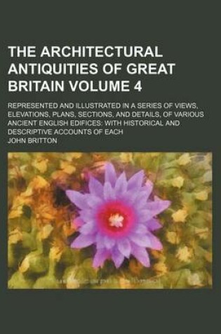Cover of The Architectural Antiquities of Great Britain Volume 4; Represented and Illustrated in a Series of Views, Elevations, Plans, Sections, and Details, of Various Ancient English Edifices