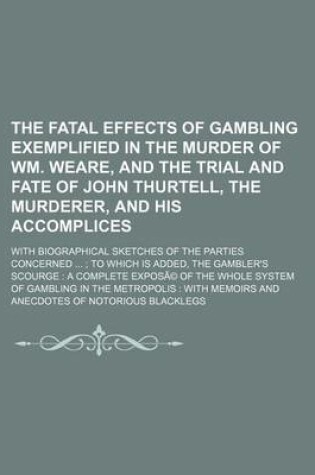 Cover of The Fatal Effects of Gambling Exemplified in the Murder of Wm. Weare, and the Trial and Fate of John Thurtell, the Murderer, and His Accomplices; With Biographical Sketches of the Parties Concerned to Which Is Added, the Gambler's Scourge a Complete Ex
