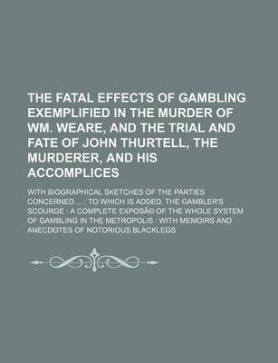 Book cover for The Fatal Effects of Gambling Exemplified in the Murder of Wm. Weare, and the Trial and Fate of John Thurtell, the Murderer, and His Accomplices; With Biographical Sketches of the Parties Concerned to Which Is Added, the Gambler's Scourge a Complete Ex