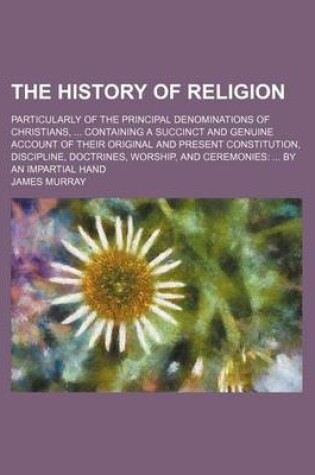 Cover of The History of Religion; Particularly of the Principal Denominations of Christians, Containing a Succinct and Genuine Account of Their Original and Present Constitution, Discipline, Doctrines, Worship, and Ceremonies by an Impartial Hand