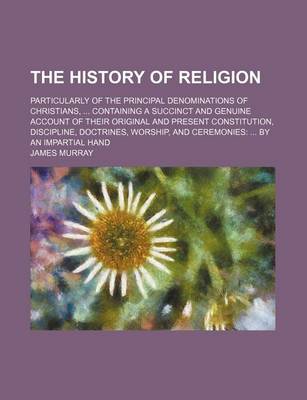 Book cover for The History of Religion; Particularly of the Principal Denominations of Christians, Containing a Succinct and Genuine Account of Their Original and Present Constitution, Discipline, Doctrines, Worship, and Ceremonies by an Impartial Hand