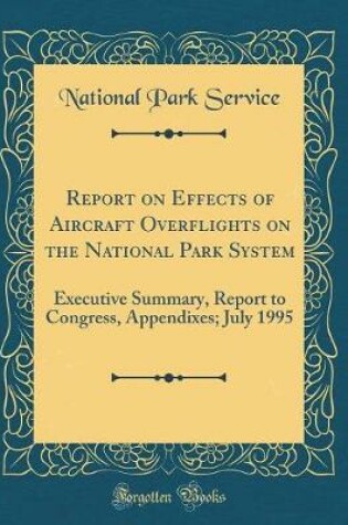 Cover of Report on Effects of Aircraft Overflights on the National Park System: Executive Summary, Report to Congress, Appendixes; July 1995 (Classic Reprint)