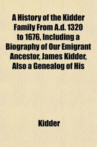 Cover of A History of the Kidder Family from A.D. 1320 to 1676, Including a Biography of Our Emigrant Ancestor, James Kidder, Also a Genealog of His