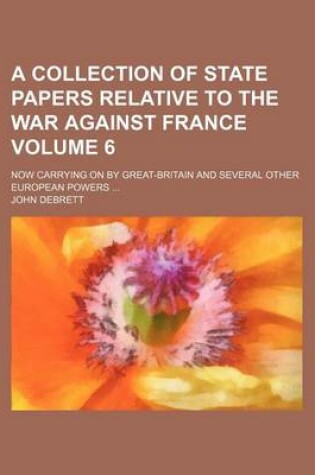 Cover of A Collection of State Papers Relative to the War Against France Volume 6; Now Carrying on by Great-Britain and Several Other European Powers