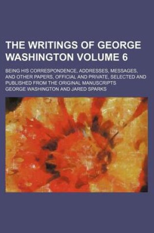Cover of The Writings of George Washington Volume 6; Being His Correspondence, Addresses, Messages, and Other Papers, Official and Private, Selected and Published from the Original Manuscripts